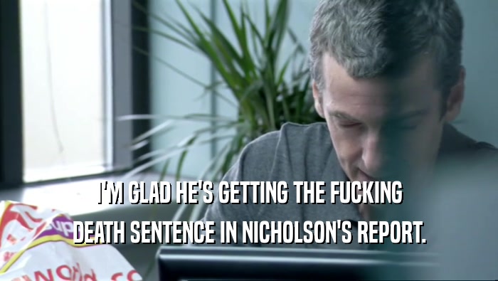 I'M GLAD HE'S GETTING THE FUCKING DEATH SENTENCE IN NICHOLSON'S REPORT. 