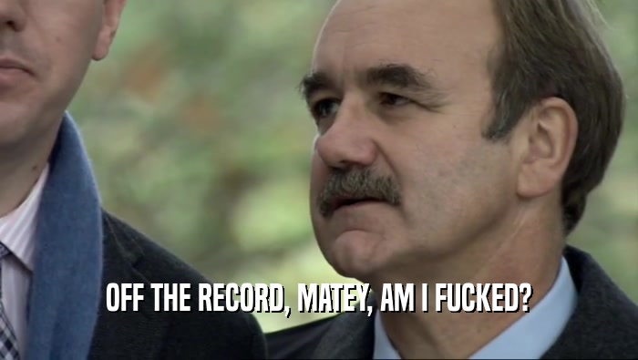 OFF THE RECORD, MATEY, AM I FUCKED?  