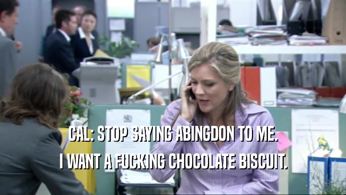 CAL: STOP SAYING ABINGDON TO ME. I WANT A FUCKING CHOCOLATE BISCUIT. 