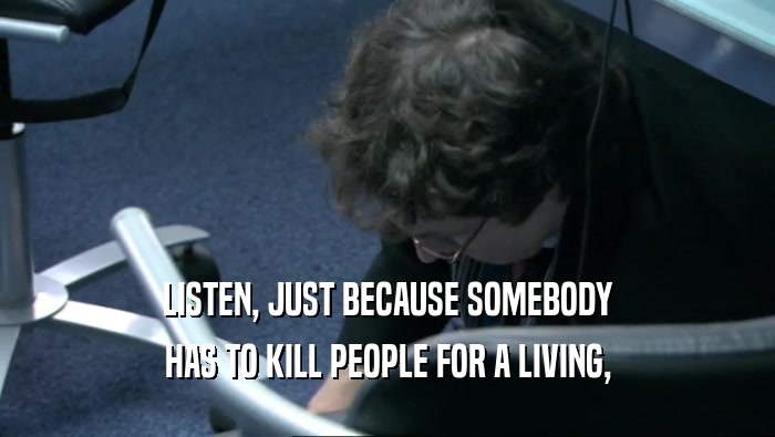 LISTEN, JUST BECAUSE SOMEBODY
 HAS TO KILL PEOPLE FOR A LIVING,
 