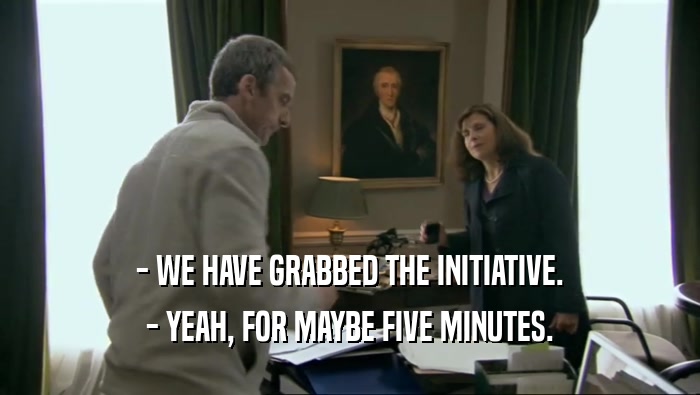 - WE HAVE GRABBED THE INITIATIVE. - YEAH, FOR MAYBE FIVE MINUTES. 