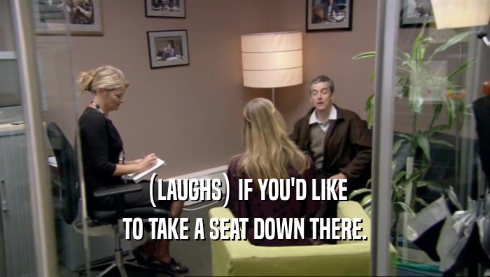 (LAUGHS) IF YOU'D LIKE TO TAKE A SEAT DOWN THERE. 