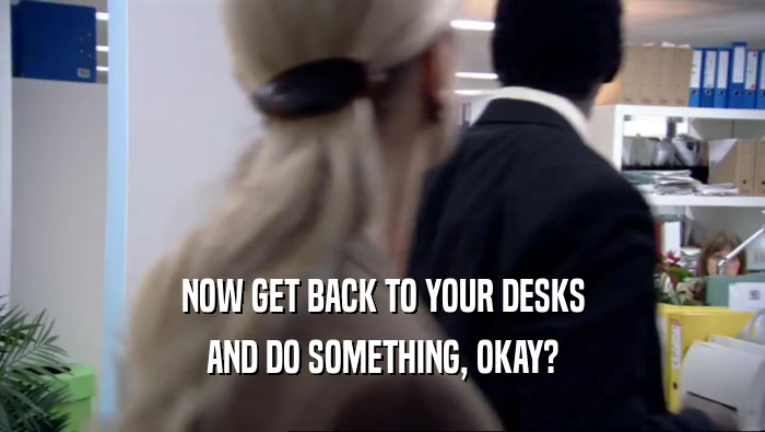 NOW GET BACK TO YOUR DESKS AND DO SOMETHING, OKAY? 