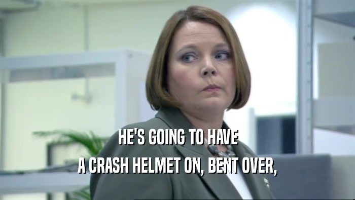HE'S GOING TO HAVE A CRASH HELMET ON, BENT OVER, 