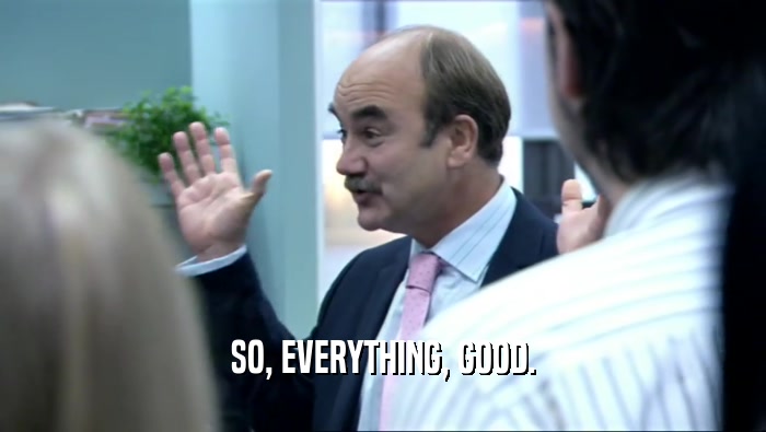 SO, EVERYTHING, GOOD.  