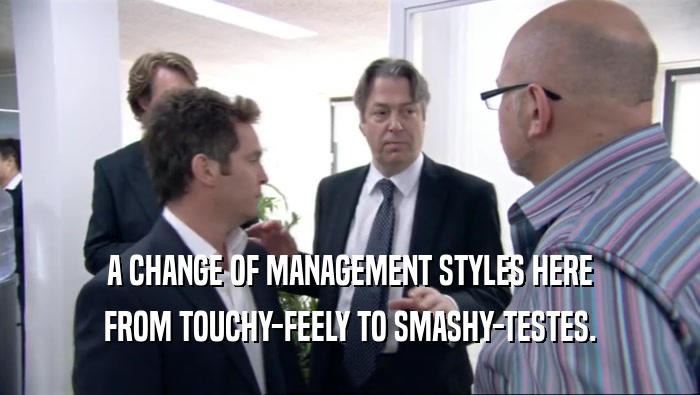A CHANGE OF MANAGEMENT STYLES HERE FROM TOUCHY-FEELY TO SMASHY-TESTES. 