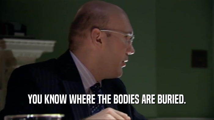 YOU KNOW WHERE THE BODIES ARE BURIED.  
