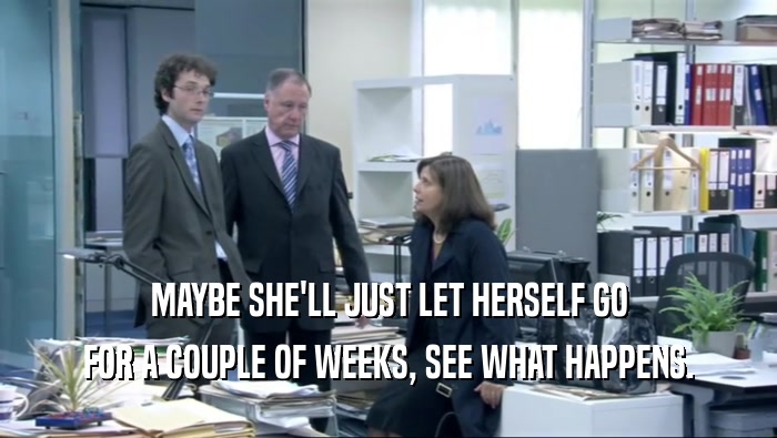 MAYBE SHE'LL JUST LET HERSELF GO FOR A COUPLE OF WEEKS, SEE WHAT HAPPENS. 