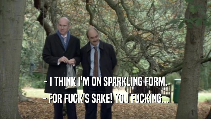 - I THINK I'M ON SPARKLING FORM.
 - FOR FUCK'S SAKE! YOU FUCKING...
 