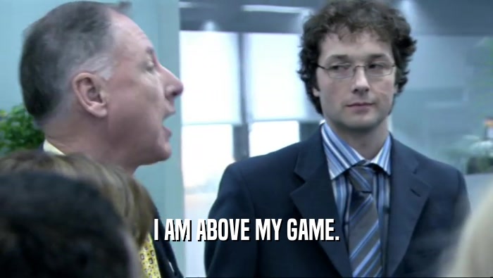 I AM ABOVE MY GAME.  