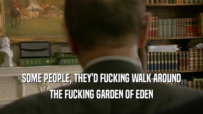 SOME PEOPLE, THEY'D FUCKING WALK AROUND THE FUCKING GARDEN OF EDEN 