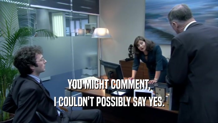 YOU MIGHT COMMENT, I COULDN'T POSSIBLY SAY YES. 