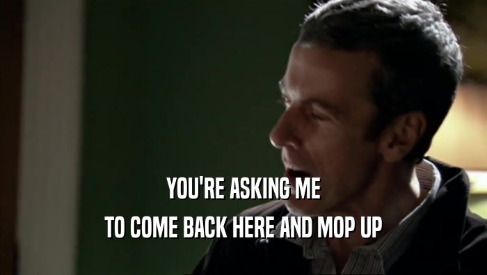 YOU'RE ASKING ME TO COME BACK HERE AND MOP UP 