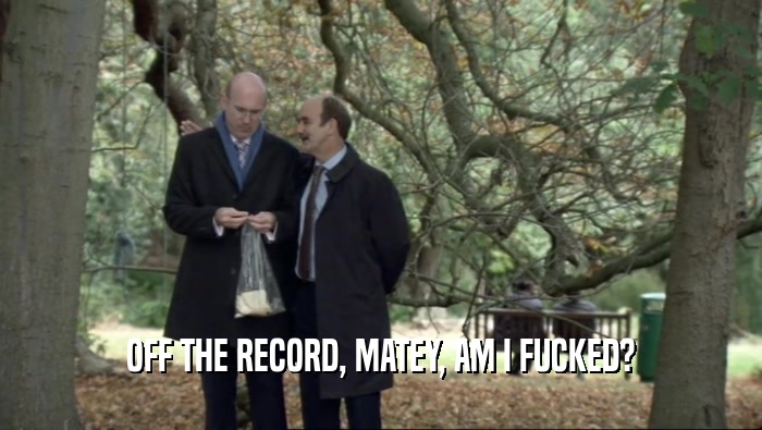 OFF THE RECORD, MATEY, AM I FUCKED?  