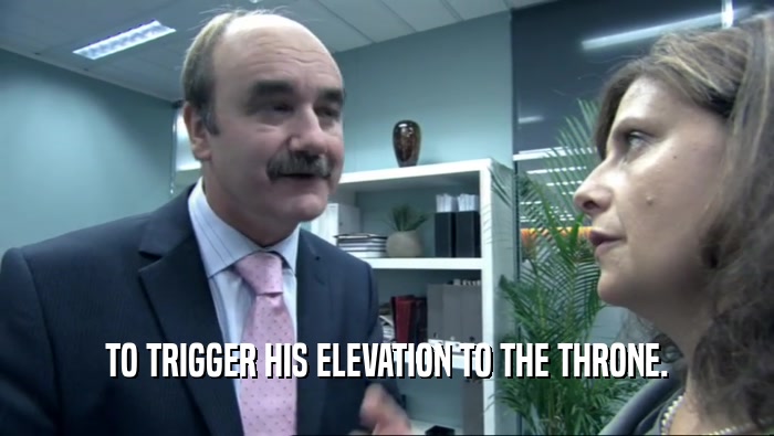 TO TRIGGER HIS ELEVATION TO THE THRONE.  