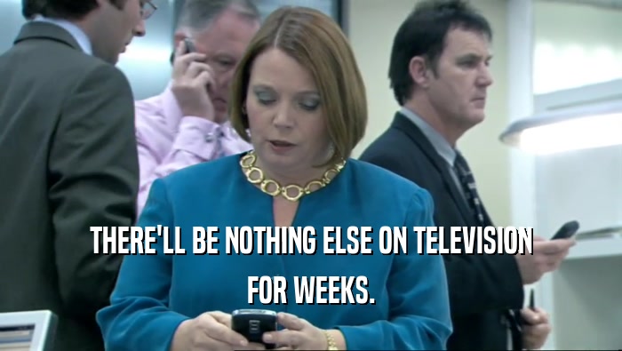 THERE'LL BE NOTHING ELSE ON TELEVISION FOR WEEKS. 