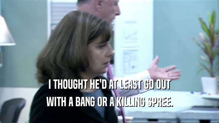I THOUGHT HE'D AT LEAST GO OUT WITH A BANG OR A KILLING SPREE. 