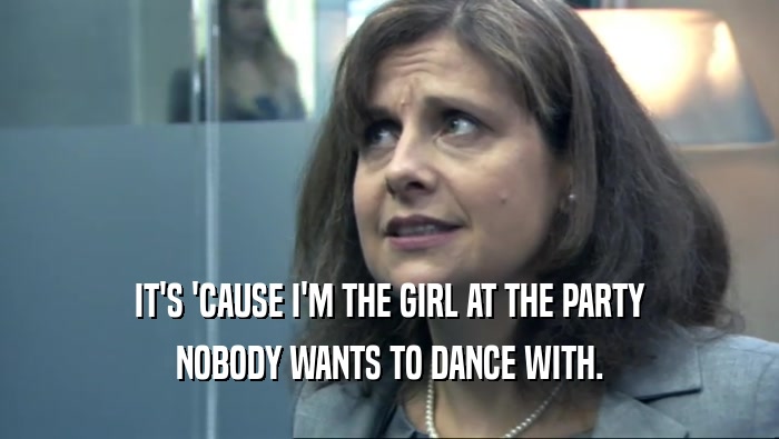 IT'S 'CAUSE I'M THE GIRL AT THE PARTY NOBODY WANTS TO DANCE WITH. 