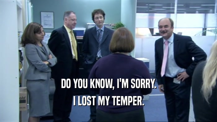 DO YOU KNOW, I'M SORRY.
 I LOST MY TEMPER.
 