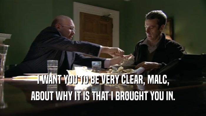 I WANT YOU TO BE VERY CLEAR, MALC, ABOUT WHY IT IS THAT I BROUGHT YOU IN. 