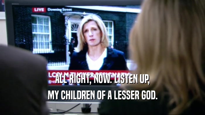 ALL RIGHT, NOW. LISTEN UP, MY CHILDREN OF A LESSER GOD. 