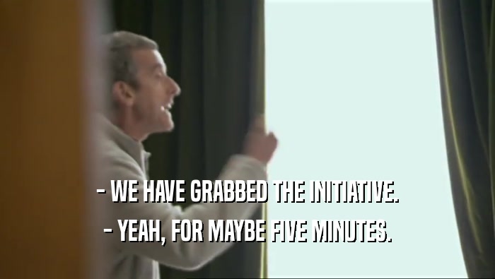 - WE HAVE GRABBED THE INITIATIVE. - YEAH, FOR MAYBE FIVE MINUTES. 