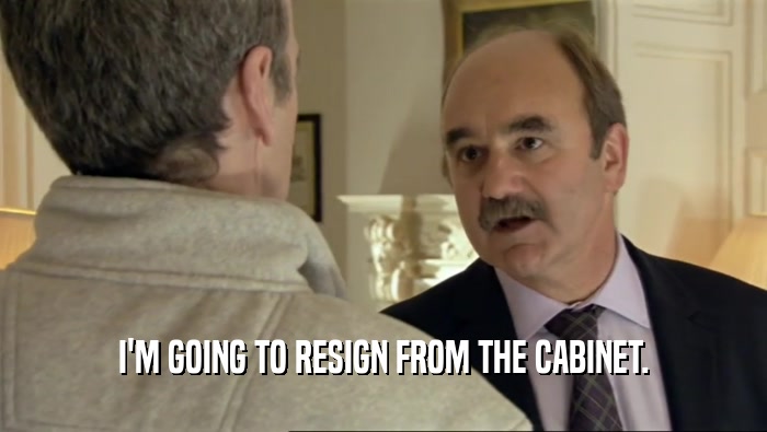 I'M GOING TO RESIGN FROM THE CABINET.  