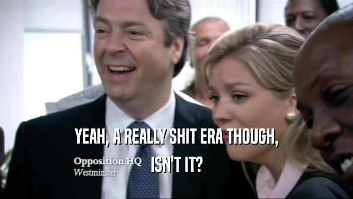 YEAH, A REALLY SHIT ERA THOUGH, ISN'T IT? 