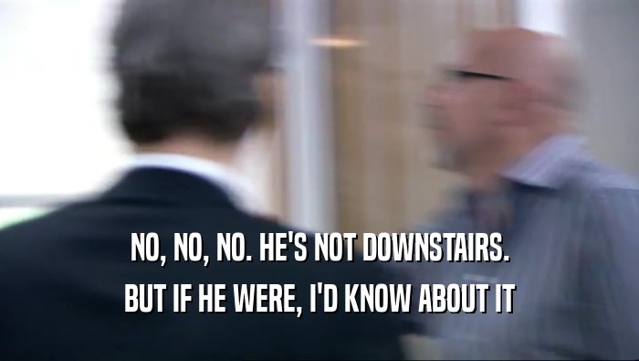 NO, NO, NO. HE'S NOT DOWNSTAIRS. BUT IF HE WERE, I'D KNOW ABOUT IT 