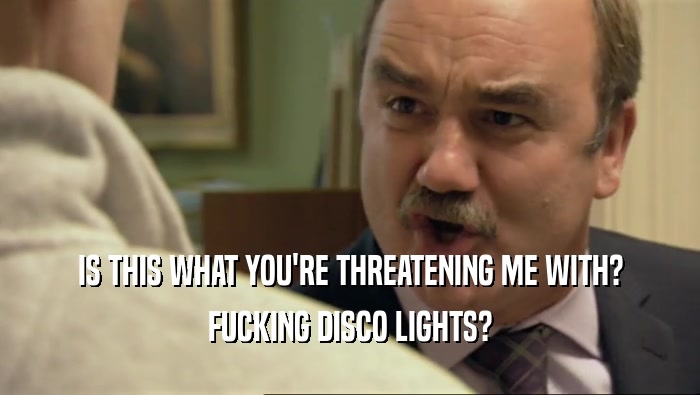 IS THIS WHAT YOU'RE THREATENING ME WITH? FUCKING DISCO LIGHTS? 