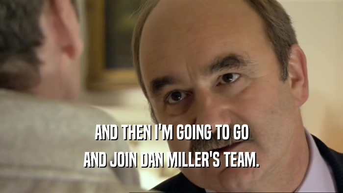 AND THEN I'M GOING TO GO AND JOIN DAN MILLER'S TEAM. 