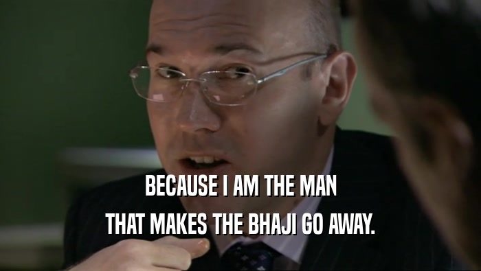 BECAUSE I AM THE MAN THAT MAKES THE BHAJI GO AWAY. 