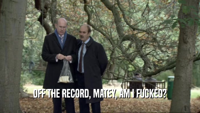 OFF THE RECORD, MATEY, AM I FUCKED?  