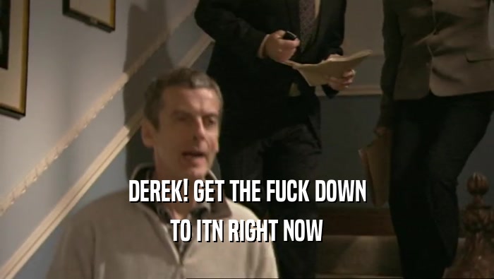 DEREK! GET THE FUCK DOWN TO ITN RIGHT NOW 
