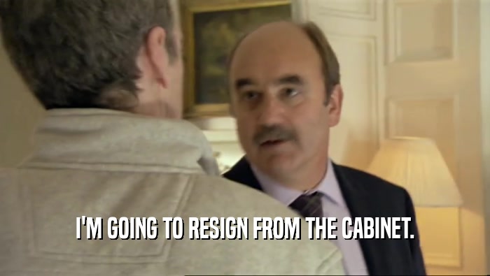 I'M GOING TO RESIGN FROM THE CABINET.  
