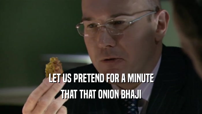LET US PRETEND FOR A MINUTE
 THAT THAT ONION BHAJI
 