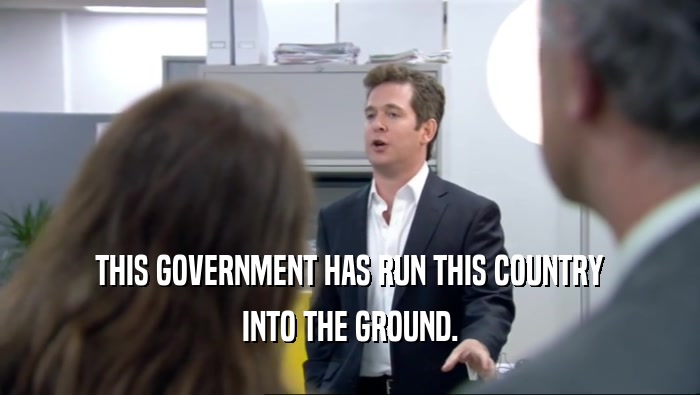 THIS GOVERNMENT HAS RUN THIS COUNTRY INTO THE GROUND. 