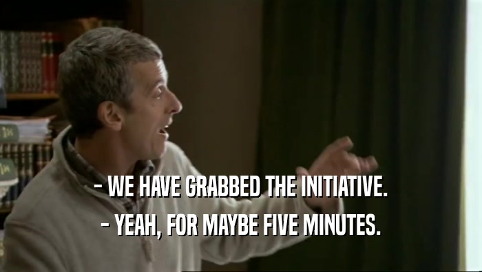 - WE HAVE GRABBED THE INITIATIVE. - YEAH, FOR MAYBE FIVE MINUTES. 