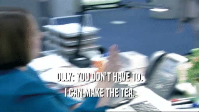 OLLY: YOU DON'T HAVE TO.
 I CAN MAKE THE TEA.
 