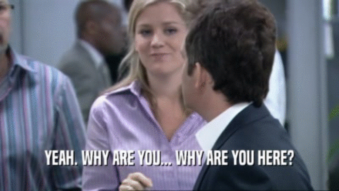 YEAH. WHY ARE YOU... WHY ARE YOU HERE?  