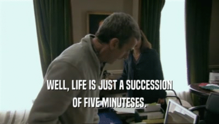 WELL, LIFE IS JUST A SUCCESSION OF FIVE MINUTESES. 