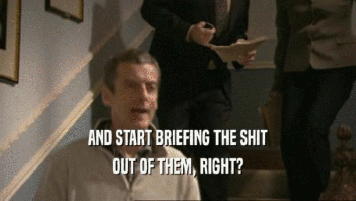 AND START BRIEFING THE SHIT OUT OF THEM, RIGHT? 