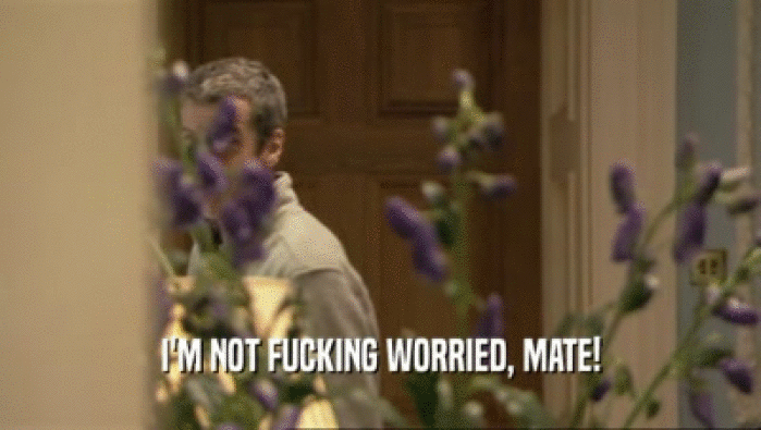 I'M NOT FUCKING WORRIED, MATE!  