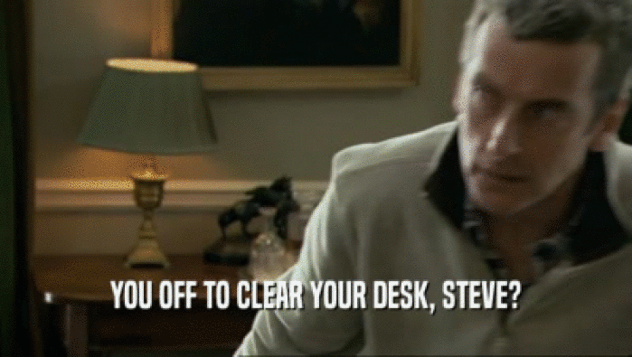 YOU OFF TO CLEAR YOUR DESK, STEVE?
  