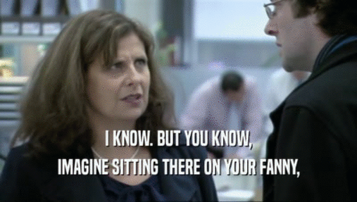 I KNOW. BUT YOU KNOW, IMAGINE SITTING THERE ON YOUR FANNY, 