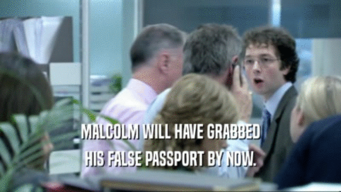 MALCOLM WILL HAVE GRABBED HIS FALSE PASSPORT BY NOW. 