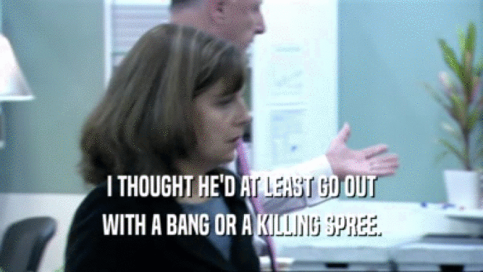 I THOUGHT HE'D AT LEAST GO OUT WITH A BANG OR A KILLING SPREE. 