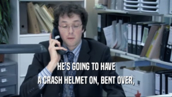 HE'S GOING TO HAVE A CRASH HELMET ON, BENT OVER, 