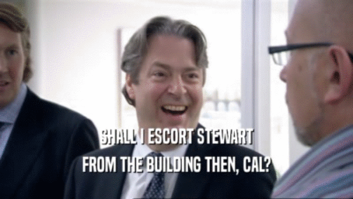 SHALL I ESCORT STEWART FROM THE BUILDING THEN, CAL? 