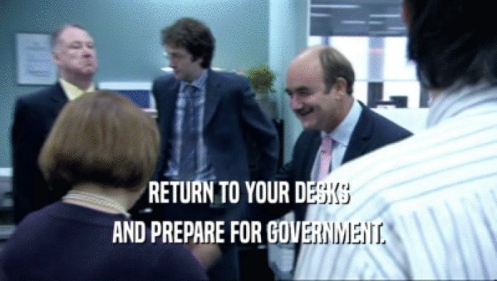 RETURN TO YOUR DESKS AND PREPARE FOR GOVERNMENT. 